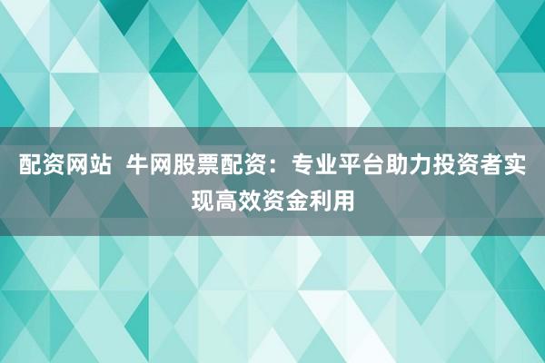配资网站  牛网股票配资：专业平台助力投资者实现高效资金利用