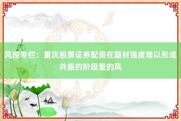 风控专栏：重庆股票证券配资在题材强度难以形成共振的阶段里的风