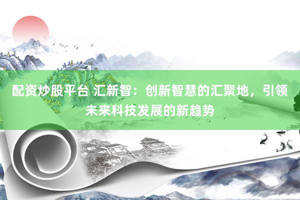 配资炒股平台 汇新智：创新智慧的汇聚地，引领未来科技发展的新趋势