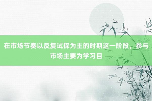 在市场节奏以反复试探为主的时期这一阶段，参与市场主要为学习目