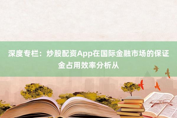 深度专栏：炒股配资App在国际金融市场的保证金占用效率分析从