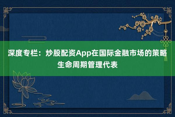 深度专栏：炒股配资App在国际金融市场的策略生命周期管理代表