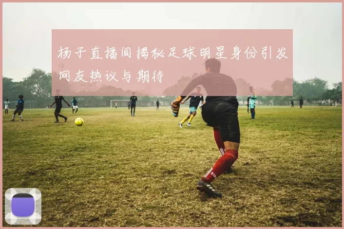杨子直播间揭秘足球明星身份引发网友热议与期待
