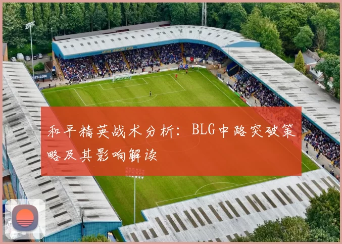 和平精英战术分析：BLG中路突破策略及其影响解读