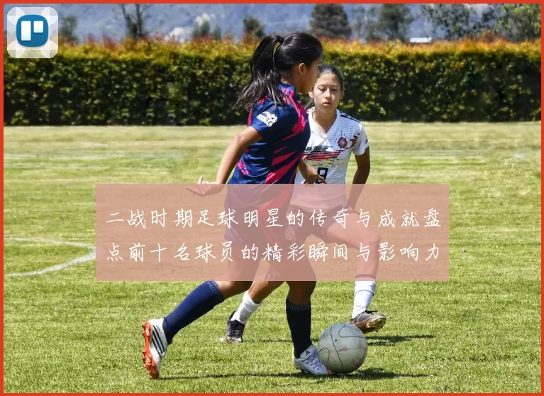 二战时期足球明星的传奇与成就盘点前十名球员的精彩瞬间与影响力