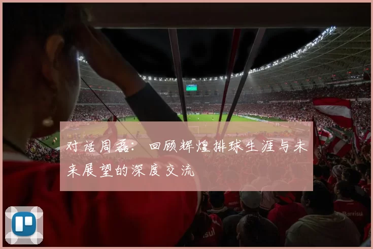 对话周磊：回顾辉煌排球生涯与未来展望的深度交流