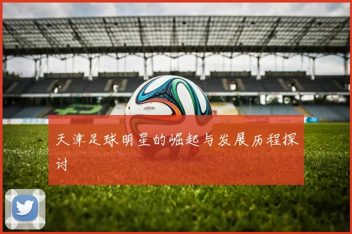 天津足球明星的崛起与发展历程探讨