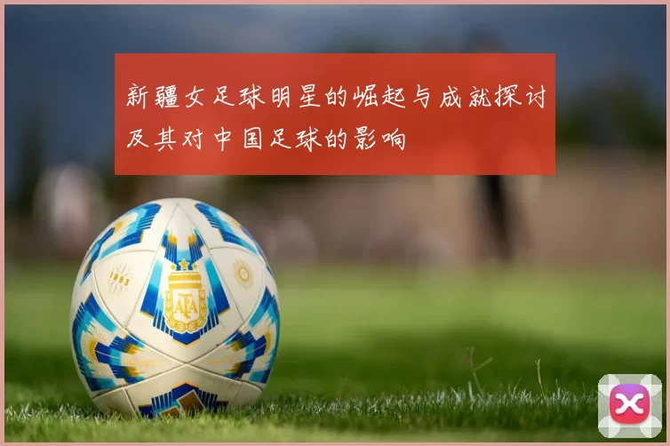 新疆女足球明星的崛起与成就探讨及其对中国足球的影响