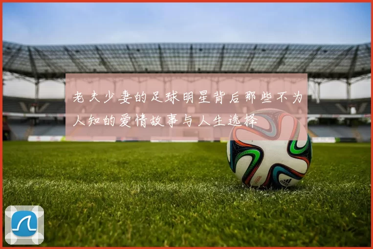 老夫少妻的足球明星背后那些不为人知的爱情故事与人生选择