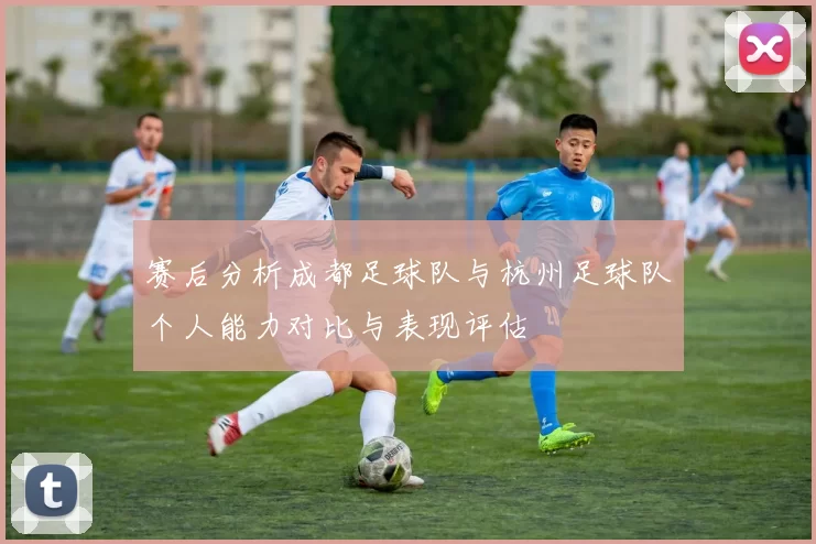 赛后分析成都足球队与杭州足球队个人能力对比与表现评估