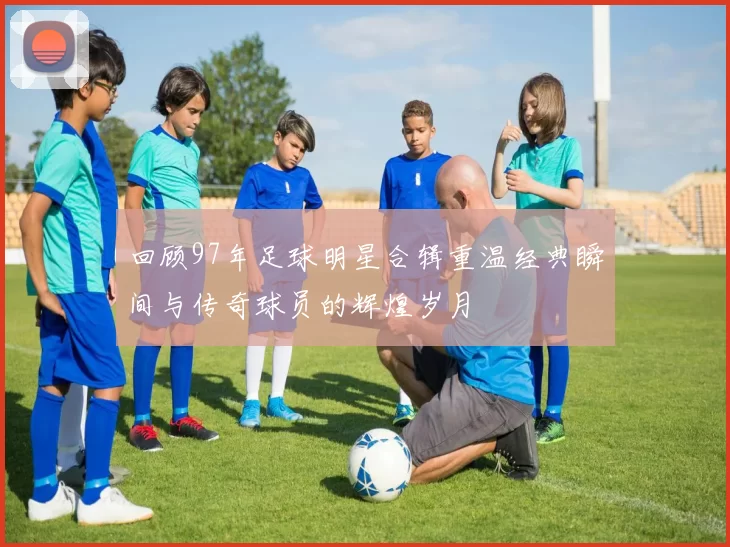 回顾97年足球明星合辑重温经典瞬间与传奇球员的辉煌岁月