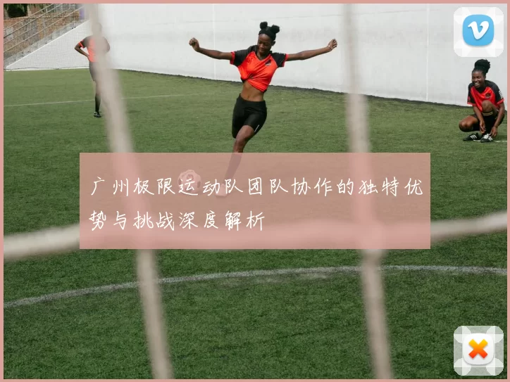 广州极限运动队团队协作的独特优势与挑战深度解析