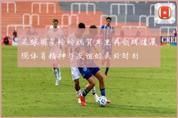 足球明星纷纷祝贺库里再创辉煌展现体育精神与友谊的美好时刻