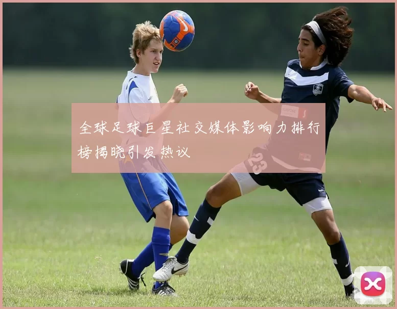 全球足球巨星社交媒体影响力排行榜揭晓引发热议