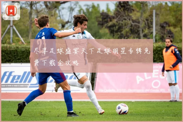 尽享足球盛宴天下足球明星专辑免费下载全攻略