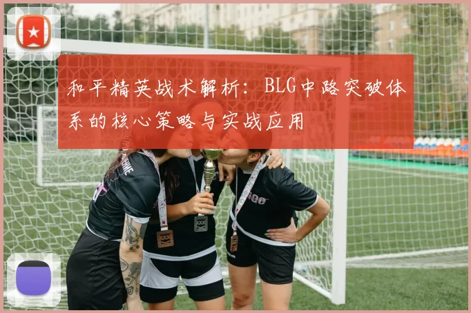 和平精英战术解析：BLG中路突破体系的核心策略与实战应用