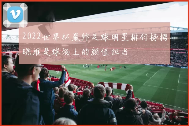 2022世界杯最帅足球明星排行榜揭晓谁是球场上的颜值担当