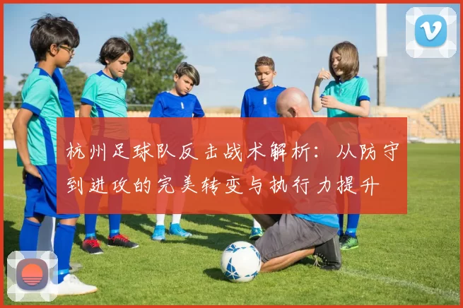 杭州足球队反击战术解析：从防守到进攻的完美转变与执行力提升