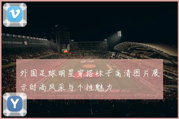 外国足球明星穿搭袜子高清图片展示时尚风采与个性魅力