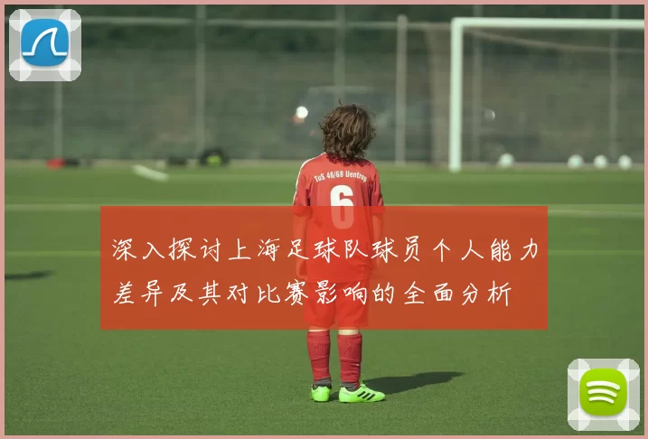 深入探讨上海足球队球员个人能力差异及其对比赛影响的全面分析