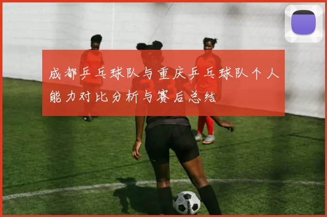 成都乒乓球队与重庆乒乓球队个人能力对比分析与赛后总结