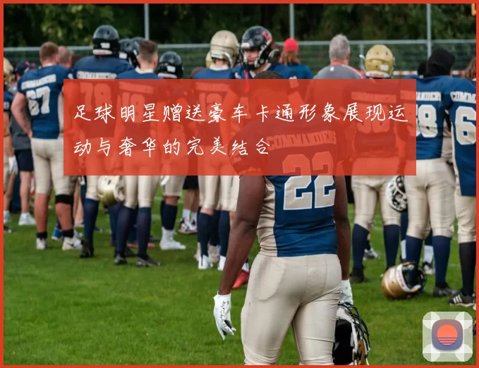 足球明星赠送豪车卡通形象展现运动与奢华的完美结合