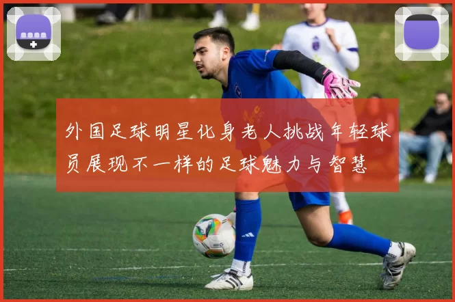 外国足球明星化身老人挑战年轻球员展现不一样的足球魅力与智慧