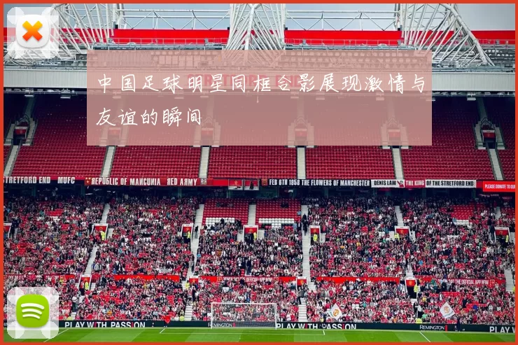 中国足球明星同框合影展现激情与友谊的瞬间