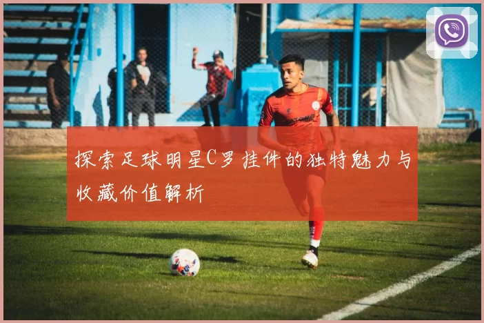 探索足球明星C罗挂件的独特魅力与收藏价值解析