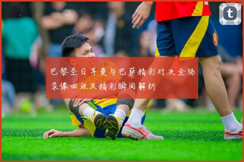 巴黎圣日耳曼与巴萨精彩对决全场录像回放及精彩瞬间解析