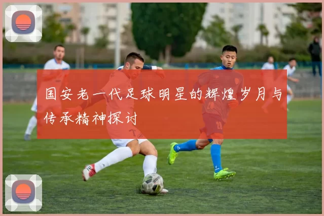 国安老一代足球明星的辉煌岁月与传承精神探讨