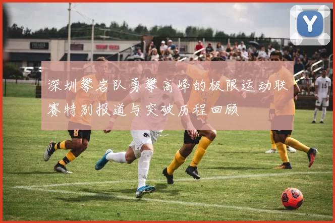 深圳攀岩队勇攀高峰的极限运动联赛特别报道与突破历程回顾