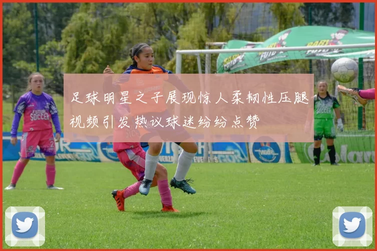足球明星之子展现惊人柔韧性压腿视频引发热议球迷纷纷点赞