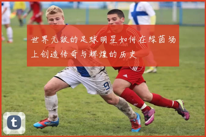 世界无敌的足球明星如何在绿茵场上创造传奇与辉煌的历史