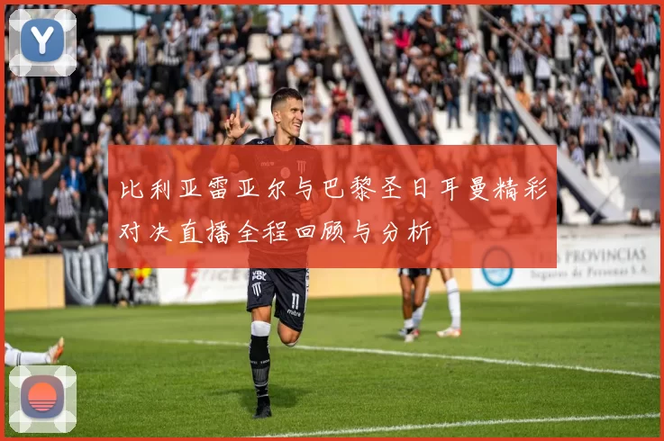 比利亚雷亚尔与巴黎圣日耳曼精彩对决直播全程回顾与分析