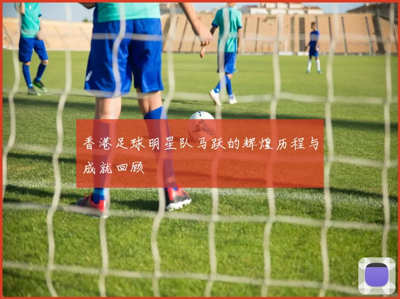 香港足球明星队马跃的辉煌历程与成就回顾