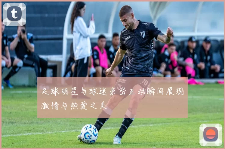 足球明星与球迷亲密互动瞬间展现激情与热爱之美