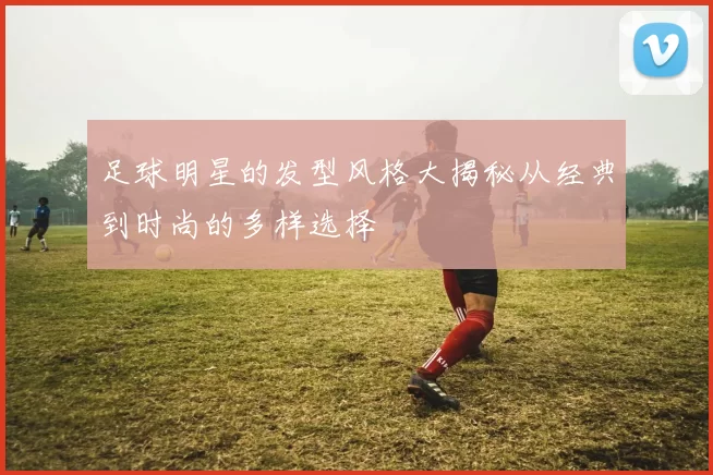 足球明星的发型风格大揭秘从经典到时尚的多样选择
