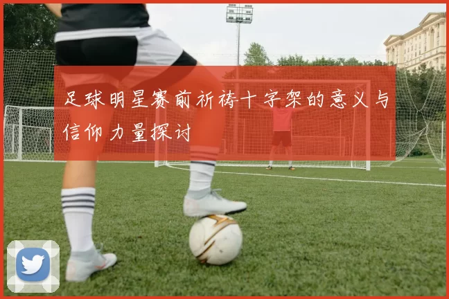 足球明星赛前祈祷十字架的意义与信仰力量探讨