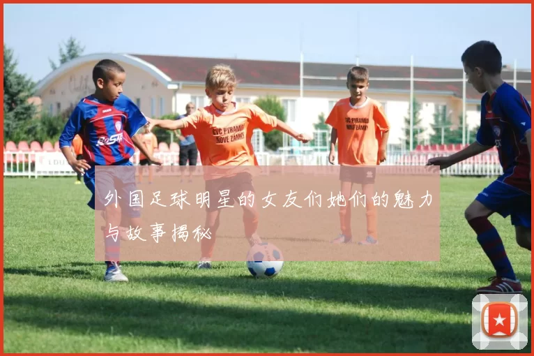 外国足球明星的女友们她们的魅力与故事揭秘