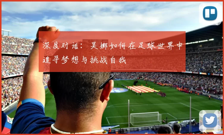 深度对话：吴娜如何在足球世界中追寻梦想与挑战自我