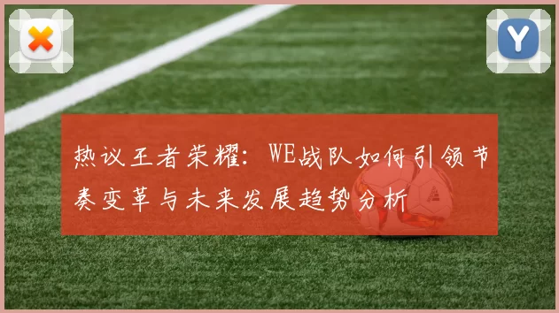 热议王者荣耀：WE战队如何引领节奏变革与未来发展趋势分析