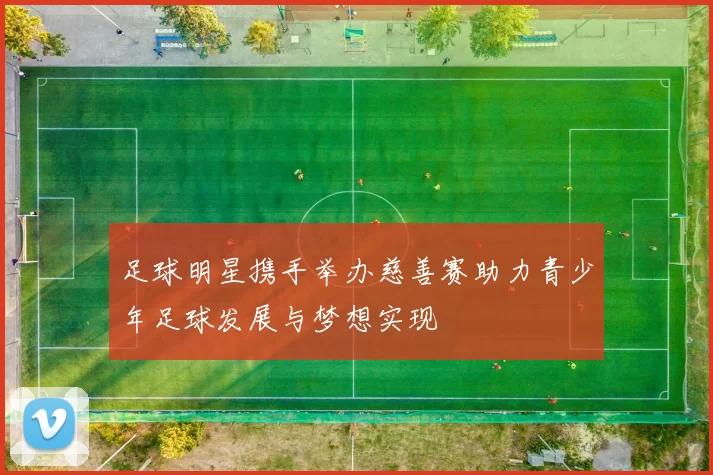 足球明星携手举办慈善赛助力青少年足球发展与梦想实现