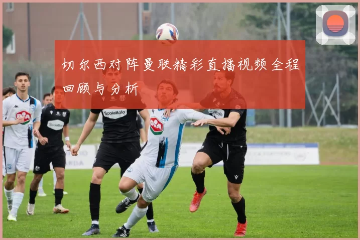 切尔西对阵曼联精彩直播视频全程回顾与分析