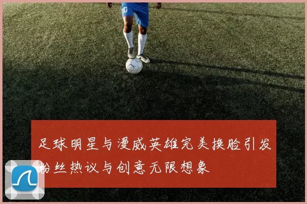 足球明星与漫威英雄完美换脸引发粉丝热议与创意无限想象