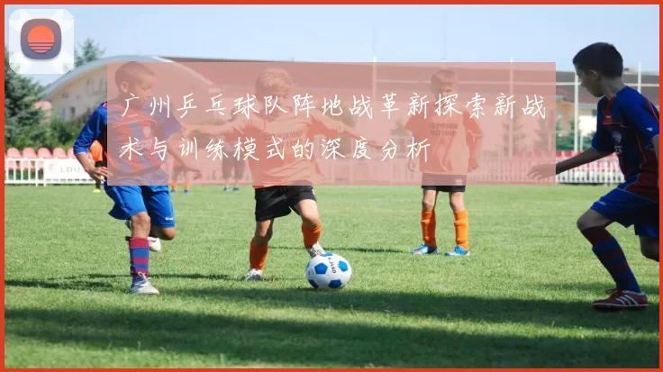 广州乒乓球队阵地战革新探索新战术与训练模式的深度分析