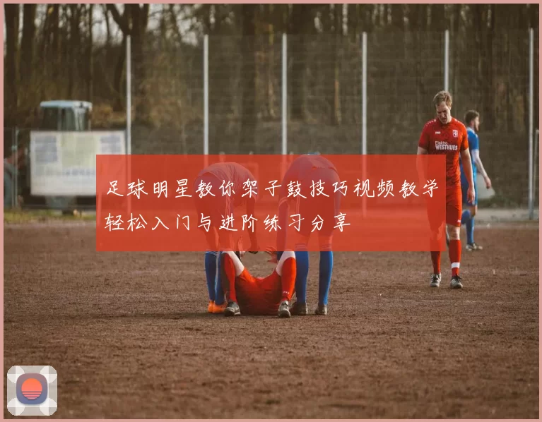 足球明星教你架子鼓技巧视频教学轻松入门与进阶练习分享
