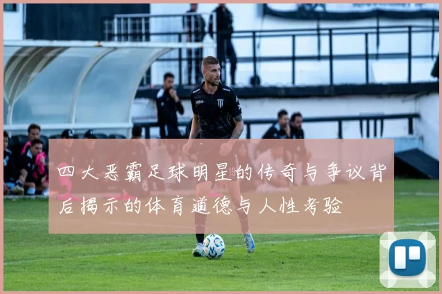 四大恶霸足球明星的传奇与争议背后揭示的体育道德与人性考验
