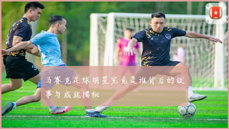 马赛克足球明星究竟是谁背后的故事与成就揭秘