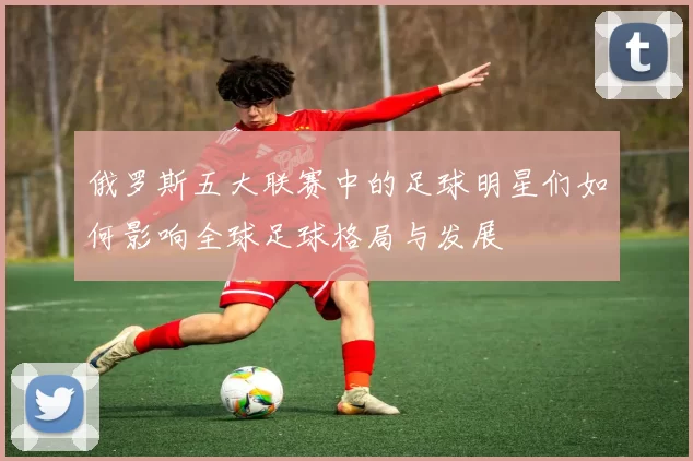 俄罗斯五大联赛中的足球明星们如何影响全球足球格局与发展